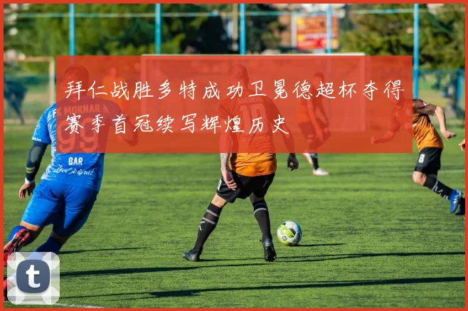 拜仁战胜多特成功卫冕德超杯夺得赛季首冠续写辉煌历史
